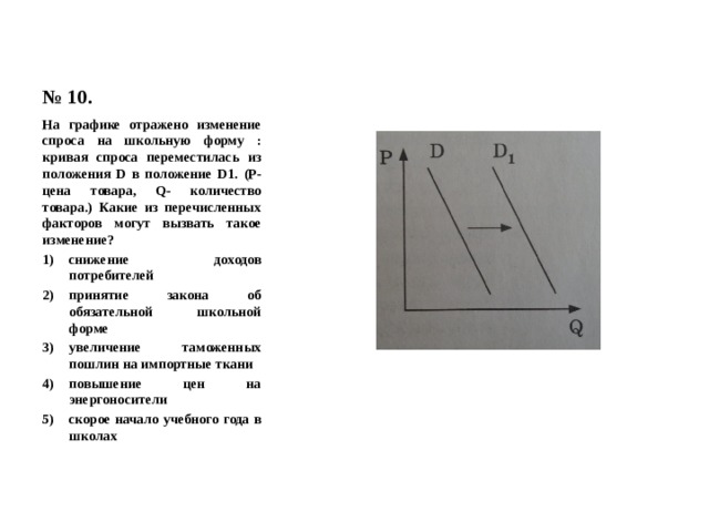 № 10. На графике отражено изменение спроса на школьную форму : кривая спроса переместилась из положения D в положение D1. (Р- цена товара, Q- количество товара.) Какие из перечисленных факторов могут вызвать такое изменение? снижение доходов потребителей принятие закона об обязательной школьной форме увеличение таможенных пошлин на импортные ткани повышение цен на энергоносители скорое начало учебного года в школах 