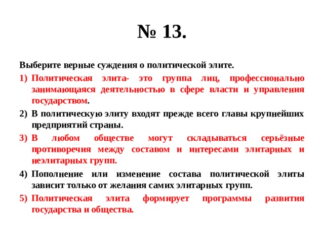 № 13. Выберите верные суждения о политической элите. Политическая элита- это группа лиц, профессионально занимающаяся деятельностью в сфере власти и управления государством . В политическую элиту входят прежде всего главы крупнейших предприятий страны. В любом обществе могут складываться серьёзные противоречия между составом и интересами элитарных и неэлитарных групп. Пополнение или изменение состава политической элиты зависит только от желания самих элитарных групп. Политическая элита формирует программы развития государства и общества. 