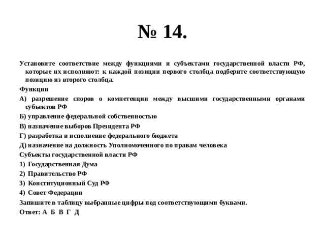 № 14. Установите соответствие между функциями и субъектами государственной власти РФ, которые их исполняют: к каждой позиции первого столбца подберите соответствующую позицию из второго столбца. Функции А) разрешение споров о компетенции между высшими государственными органами субъектов РФ Б) управление федеральной собственностью В) назначение выборов Президента РФ Г) разработка и исполнение федерального бюджета Д) назначение на должность Уполномоченного по правам человека Субъекты государственной власти РФ Государственная Дума Правительство РФ Конституционный Суд РФ Совет Федерации Запишите в таблицу выбранные цифры под соответствующими буквами. Ответ: А Б В Г Д 