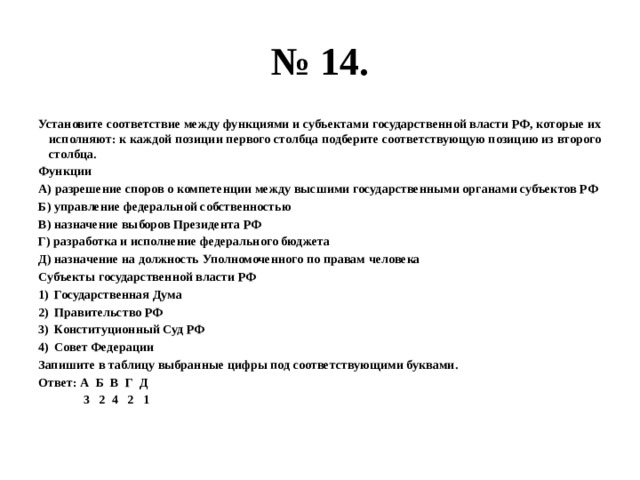 № 14. Установите соответствие между функциями и субъектами государственной власти РФ, которые их исполняют: к каждой позиции первого столбца подберите соответствующую позицию из второго столбца. Функции А) разрешение споров о компетенции между высшими государственными органами субъектов РФ Б) управление федеральной собственностью В) назначение выборов Президента РФ Г) разработка и исполнение федерального бюджета Д) назначение на должность Уполномоченного по правам человека Субъекты государственной власти РФ Государственная Дума Правительство РФ Конституционный Суд РФ Совет Федерации Запишите в таблицу выбранные цифры под соответствующими буквами. Ответ: А Б В Г Д  3 2 4 2 1 