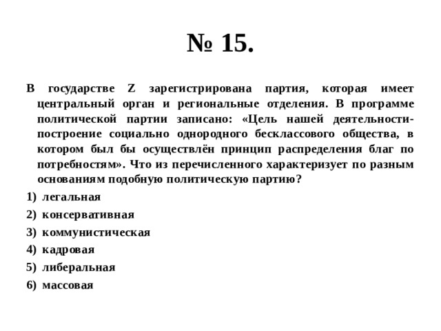 № 15. В государстве Z зарегистрирована партия, которая имеет центральный орган и региональные отделения. В программе политической партии записано: «Цель нашей деятельности- построение социально однородного бесклассового общества, в котором был бы осуществлён принцип распределения благ по потребностям». Что из перечисленного характеризует по разным основаниям подобную политическую партию? легальная консервативная коммунистическая кадровая либеральная массовая 