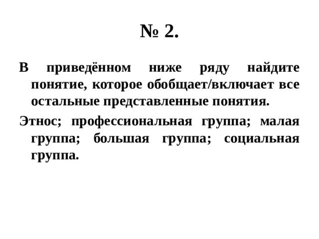 № 2. В приведённом ниже ряду найдите понятие, которое обобщает/включает все остальные представленные понятия. Этнос; профессиональная группа; малая группа; большая группа; социальная группа. 