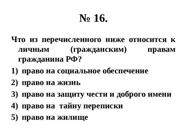 № 16. Что из перечисленного ниже относится к личным (гражданским) правам гражданина РФ? право на социальное обеспечение право на жизнь право на защиту чести и доброго имени право на тайну переписки право на жилище 