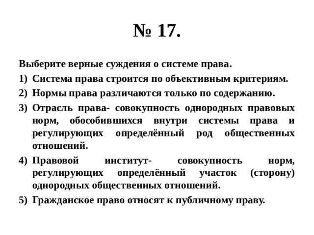 № 17. Выберите верные суждения о системе права. Система права строится по объективным критериям. Нормы права различаются только по содержанию. Отрасль права- совокупность однородных правовых норм, обособившихся внутри системы права и регулирующих определённый род общественных отношений. Правовой институт- совокупность норм, регулирующих определённый участок (сторону) однородных общественных отношений. Гражданское право относят к публичному праву. 