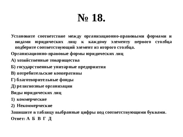 № 18. Установите соответствие между организационно-правовыми формами и видами юридических лиц: к каждому элементу первого столбца подберите соответствующий элемент из второго столбца. Организационно-правовые формы юридических лиц А) хозяйственные товарищества Б) государственные унитарные предприятия В) потребительские кооперативы Г) благотворительные фонды Д) религиозные организации Виды юридических лиц коммерческие Некоммерческие Запишите в таблицу выбранные цифры под соответствующими буквами. Ответ: А Б В Г Д 