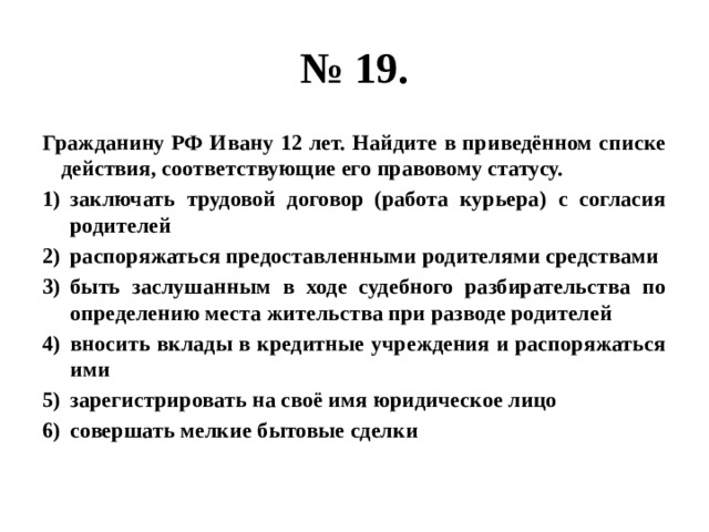 № 19. Гражданину РФ Ивану 12 лет. Найдите в приведённом списке действия, соответствующие его правовому статусу. заключать трудовой договор (работа курьера) с согласия родителей распоряжаться предоставленными родителями средствами быть заслушанным в ходе судебного разбирательства по определению места жительства при разводе родителей вносить вклады в кредитные учреждения и распоряжаться ими зарегистрировать на своё имя юридическое лицо совершать мелкие бытовые сделки 