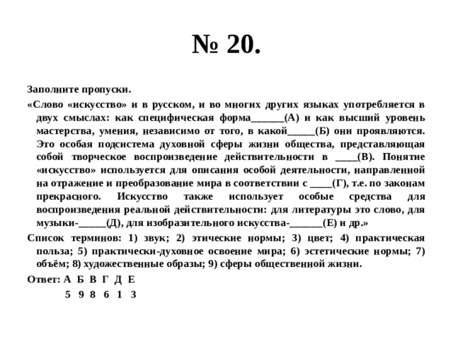 № 20. Заполните пропуски. «Слово «искусство» и в русском, и во многих других языках употребляется в двух смыслах: как специфическая форма______(А) и как высший уровень мастерства, умения, независимо от того, в какой_____(Б) они проявляются. Это особая подсистема духовной сферы жизни общества, представляющая собой творческое воспроизведение действительности в ____(В). Понятие «искусство» используется для описания особой деятельности, направленной на отражение и преобразование мира в соответствии с ____(Г), т.е. по законам прекрасного. Искусство также использует особые средства для воспроизведения реальной действительности: для литературы это слово, для музыки-_____(Д), для изобразительного искусства-______(Е) и др.» Список терминов: 1) звук; 2) этические нормы; 3) цвет; 4) практическая польза; 5) практически-духовное освоение мира; 6) эстетические нормы; 7) объём; 8) художественные образы; 9) сферы общественной жизни. Ответ: А Б В Г Д Е  5 9 8 6 1 3 