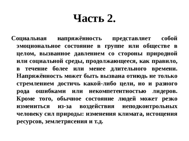 Часть 2. Социальная напряжённость представляет собой эмоциональное состояние в группе или обществе в целом, вызванное давлением со стороны природной или социальной среды, продолжающееся, как правило, в течение более или менее длительного времени. Напряжённость может быть вызвана отнюдь не только стремлением достичь какой-либо цели, но и разного рода ошибками или некомпетентностью лидеров. Кроме того, обычное состояние людей может резко измениться из-за воздействия неподконтрольных человеку сил природы: изменения климата, истощения ресурсов, землетрясения и т.д. 