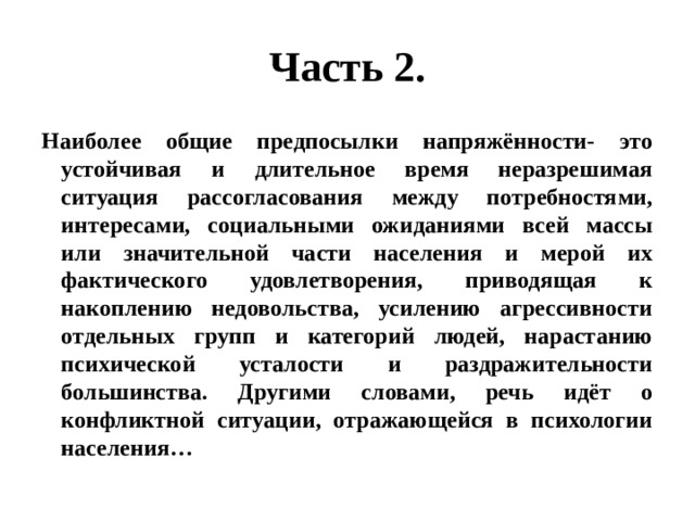 Часть 2. Наиболее общие предпосылки напряжённости- это устойчивая и длительное время неразрешимая ситуация рассогласования между потребностями, интересами, социальными ожиданиями всей массы или значительной части населения и мерой их фактического удовлетворения, приводящая к накоплению недовольства, усилению агрессивности отдельных групп и категорий людей, нарастанию психической усталости и раздражительности большинства. Другими словами, речь идёт о конфликтной ситуации, отражающейся в психологии населения… 