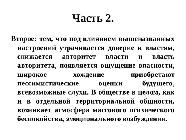 Часть 2. Второе: тем, что под влиянием вышеназванных настроений утрачивается доверие к властям, снижается авторитет власти и власть авторитета, появляется ощущение опасности, широкое хождение приобретают пессимистические оценки будущего, всевозможные слухи. В обществе в целом, как и в отдельной территориальной общности, возникает атмосфера массового психического беспокойства, эмоционального возбуждения. 