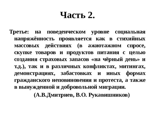 Часть 2. Третье: на поведенческом уровне социальная напряжённость проявляется как в стихийных массовых действиях (в ажиотажном спросе, скупке товаров и продуктов питания с целью создания страховых запасов «на чёрный день» и т.д.), так и в различных конфликтах, митингах, демонстрациях, забастовках и иных формах гражданского неповиновения и протеста, а также в вынужденной и добровольной миграции.  (А.В.Дмитриев, В.О. Рукавишников) 