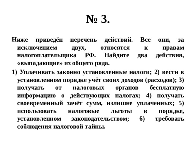 № 3. Ниже приведён перечень действий. Все они, за исключением двух, относятся к правам налогоплательщика РФ. Найдите два действия, «выпадающие» из общего ряда. 1) Уплачивать законно установленные налоги; 2) вести в установленном порядке учёт своих доходов (расходов); 3) получать от налоговых органов бесплатную информацию о действующих налогах; 4) получать своевременный зачёт сумм, излишне уплаченных; 5) использовать налоговые льготы в порядке, установленном законодательством; 6) требовать соблюдения налоговой тайны. 