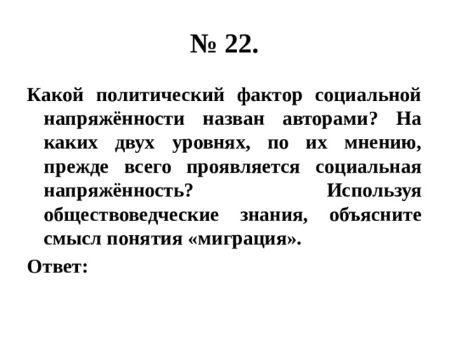 № 22. Какой политический фактор социальной напряжённости назван авторами? На каких двух уровнях, по их мнению, прежде всего проявляется социальная напряжённость? Используя обществоведческие знания, объясните смысл понятия «миграция». Ответ: 