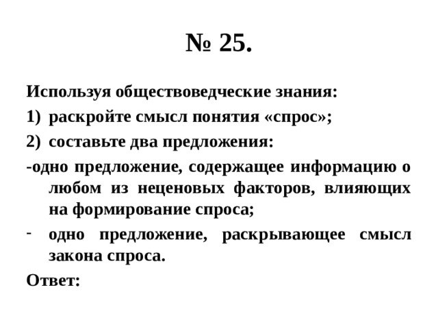 № 25. Используя обществоведческие знания: раскройте смысл понятия «спрос»; составьте два предложения: -одно предложение, содержащее информацию о любом из неценовых факторов, влияющих на формирование спроса; одно предложение, раскрывающее смысл закона спроса. Ответ: 