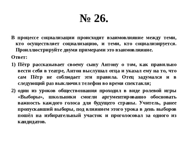 № 26. В процессе социализации происходит взаимовлияние между теми, кто осуществляет социализацию, и теми, кто социализируется. Проиллюстрируйте двумя примерами это взаимовлияние. Ответ: Пётр рассказывает своему сыну Антону о том, как правильно вести себя в театре, Антон выслушал отца и указал ему на то, что сам Пётр не соблюдает эти правила. Отец задумался и в следующий раз выключил телефон во время спектакля; один из уроков обществознания проходил в виде ролевой игры «Выборы», школьники смогли аргументированно обосновать важность каждого голоса для будущего страны. Учитель, ранее пропускавший выборы, под влиянием этого урока в день выборов пошёл на избирательный участок и проголосовал за одного из кандидатов. 