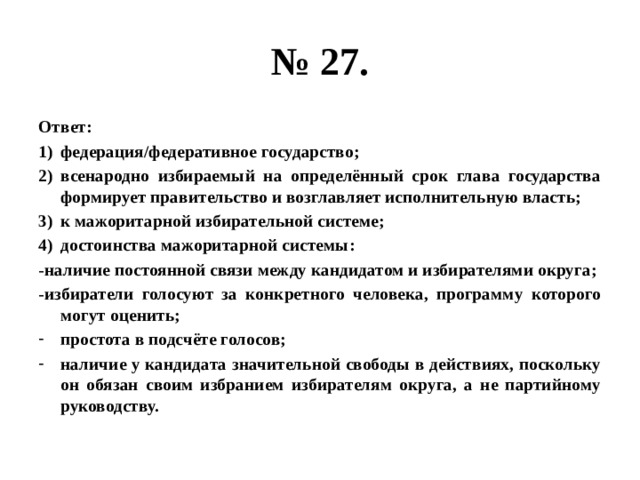 № 27. Ответ: федерация/федеративное государство; всенародно избираемый на определённый срок глава государства формирует правительство и возглавляет исполнительную власть; к мажоритарной избирательной системе; достоинства мажоритарной системы: -наличие постоянной связи между кандидатом и избирателями округа; -избиратели голосуют за конкретного человека, программу которого могут оценить; простота в подсчёте голосов; наличие у кандидата значительной свободы в действиях, поскольку он обязан своим избранием избирателям округа, а не партийному руководству. 