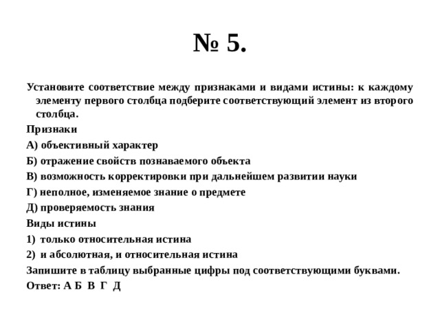 № 5. Установите соответствие между признаками и видами истины: к каждому элементу первого столбца подберите соответствующий элемент из второго столбца. Признаки А) объективный характер Б) отражение свойств познаваемого объекта В) возможность корректировки при дальнейшем развитии науки Г) неполное, изменяемое знание о предмете Д) проверяемость знания Виды истины только относительная истина и абсолютная, и относительная истина Запишите в таблицу выбранные цифры под соответствующими буквами. Ответ: А Б В Г Д 