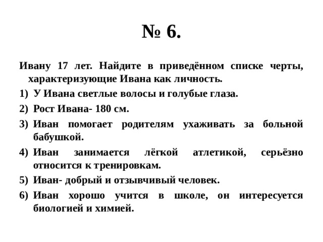 № 6. ивану 17 лет. найдите в приведённом списке черты, характеризующие ивана как личность. у ивана светлые волосы и голубые глаза. рост ивана- 180 см. иван помогает родителям ухаживать за больной бабушкой. иван занимается лёгкой атлетикой, серьёзно относится к тренировкам. иван- добрый и отзывчивый человек. иван хорошо учится в школе, он интересуется биологией и химией. 