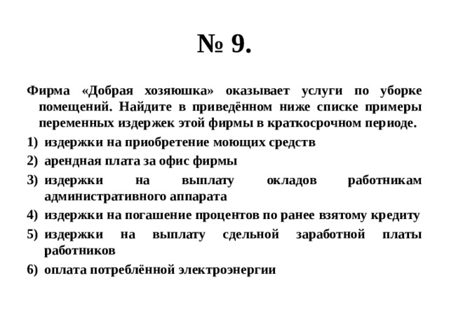 № 9. фирма «добрая хозяюшка» оказывает услуги по уборке помещений. найдите в приведённом ниже списке примеры переменных издержек этой фирмы в краткосрочном периоде. издержки на приобретение моющих средств арендная плата за офис фирмы издержки на выплату окладов работникам административного аппарата издержки на погашение процентов по ранее взятому кредиту издержки на выплату сдельной заработной платы работников оплата потреблённой электроэнергии 