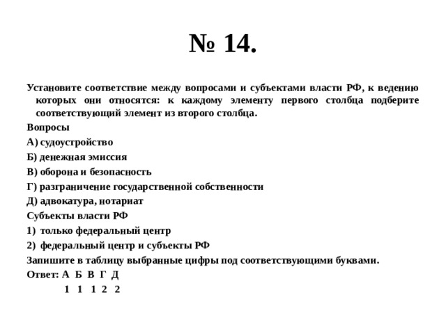 № 14. установите соответствие между вопросами и субъектами власти рф, к ведению которых они относятся: к каждому элементу первого столбца подберите соответствующий элемент из второго столбца. вопросы а) судоустройство б) денежная эмиссия в) оборона и безопасность г) разграничение государственной собственности д) адвокатура, нотариат субъекты власти рф только федеральный центр федеральный центр и субъекты рф запишите в таблицу выбранные цифры под соответствующими буквами. ответ: а б в г д 1 1 1 2 2 