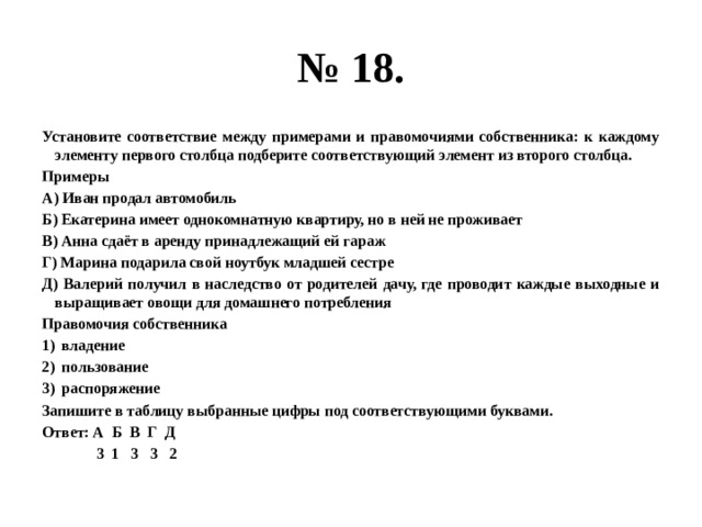 № 18. установите соответствие между примерами и правомочиями собственника: к каждому элементу первого столбца подберите соответствующий элемент из второго столбца. примеры а) иван продал автомобиль б) екатерина имеет однокомнатную квартиру, но в ней не проживает в) анна сдаёт в аренду принадлежащий ей гараж г) марина подарила свой ноутбук младшей сестре д) валерий получил в наследство от родителей дачу, где проводит каждые выходные и выращивает овощи для домашнего потребления правомочия собственника владение пользование распоряжение запишите в таблицу выбранные цифры под соответствующими буквами. ответ: а б в г д 3 1 3 3 2 