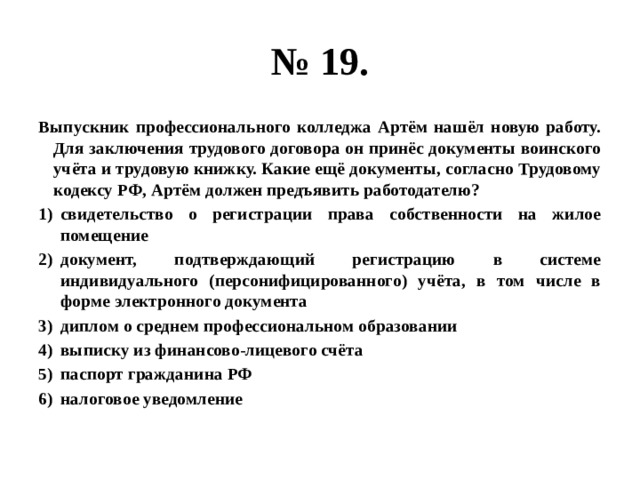 № 19. выпускник профессионального колледжа артём нашёл новую работу. для заключения трудового договора он принёс документы воинского учёта и трудовую книжку. какие ещё документы, согласно трудовому кодексу рф, артём должен предъявить работодателю? свидетельство о регистрации права собственности на жилое помещение документ, подтверждающий регистрацию в системе индивидуального (персонифицированного) учёта, в том числе в форме электронного документа диплом о среднем профессиональном образовании выписку из финансово-лицевого счёта паспорт гражданина рф налоговое уведомление 