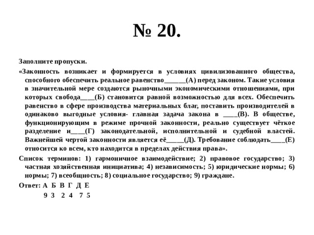 № 20. заполните пропуски. «законность возникает и формируется в условиях цивилизованного общества, способного обеспечить реальное равенство______(а) перед законом. такие условия в значительной мере создаются рыночными экономическими отношениями, при которых свобода____(б) становится равной возможностью для всех. обеспечить равенство в сфере производства материальных благ, поставить производителей в одинаково выгодные условия- главная задача закона в ____(в). в обществе, функционирующим в режиме прочной законности, реально существует чёткое разделение и____(г) законодательной, исполнительной и судебной властей. важнейшей чертой законности является её_____(д). требование соблюдать____(е) относится ко всем, кто находится в пределах действия права». список терминов: 1) гармоничное взаимодействие; 2) правовое государство; 3) частная хозяйственная инициатива; 4) независимость; 5) юридические нормы; 6) нормы; 7) всеобщность; 8) социальное государство; 9) граждане. ответ: а б в г д е 9 3 2 4 7 5 