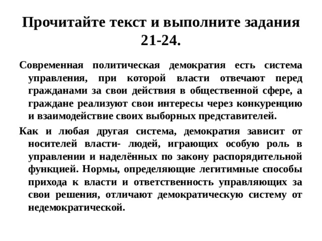 прочитайте текст и выполните задания 21-24. современная политическая демократия есть система управления, при которой власти отвечают перед гражданами за свои действия в общественной сфере, а граждане реализуют свои интересы через конкуренцию и взаимодействие своих выборных представителей. как и любая другая система, демократия зависит от носителей власти- людей, играющих особую роль в управлении и наделённых по закону распорядительной функцией. нормы, определяющие легитимные способы прихода к власти и ответственность управляющих за свои решения, отличают демократическую систему от недемократической. 