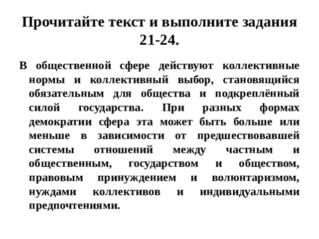 прочитайте текст и выполните задания 21-24. в общественной сфере действуют коллективные нормы и коллективный выбор, становящийся обязательным для общества и подкреплённый силой государства. при разных формах демократии сфера эта может быть больше или меньше в зависимости от предшествовавшей системы отношений между частным и общественным, государством и обществом, правовым принуждением и волюнтаризмом, нуждами коллективов и индивидуальными предпочтениями. 