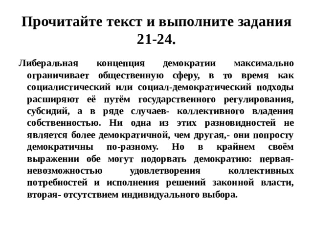 прочитайте текст и выполните задания 21-24. либеральная концепция демократии максимально ограничивает общественную сферу, в то время как социалистический или социал-демократический подходы расширяют её путём государственного регулирования, субсидий, а в ряде случаев- коллективного владения собственностью. ни одна из этих разновидностей не является более демократичной, чем другая,- они попросту демократичны по-разному. но в крайнем своём выражении обе могут подорвать демократию: первая- невозможностью удовлетворения коллективных потребностей и исполнения решений законной власти, вторая- отсутствием индивидуального выбора. 