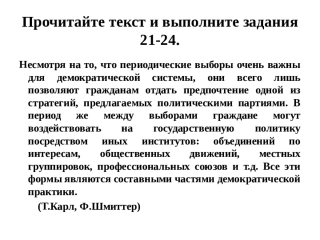 прочитайте текст и выполните задания 21-24. несмотря на то, что периодические выборы очень важны для демократической системы, они всего лишь позволяют гражданам отдать предпочтение одной из стратегий, предлагаемых политическими партиями. в период же между выборами граждане могут воздействовать на государственную политику посредством иных институтов: объединений по интересам, общественных движений, местных группировок, профессиональных союзов и т.д. все эти формы являются составными частями демократической практики. (т.карл, ф.шмиттер) 