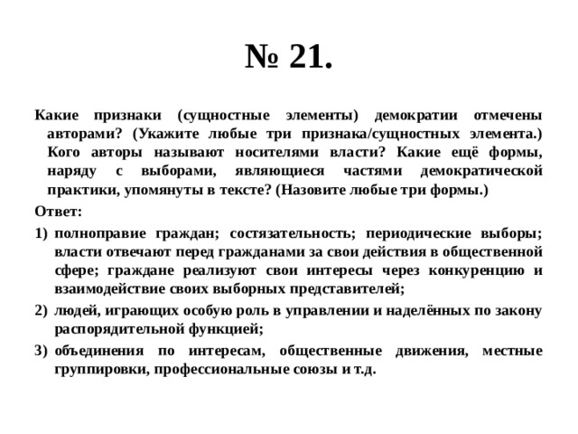 № 21. какие признаки (сущностные элементы) демократии отмечены авторами? (укажите любые три признака/сущностных элемента.) кого авторы называют носителями власти? какие ещё формы, наряду с выборами, являющиеся частями демократической практики, упомянуты в тексте? (назовите любые три формы.) ответ: полноправие граждан; состязательность; периодические выборы; власти отвечают перед гражданами за свои действия в общественной сфере; граждане реализуют свои интересы через конкуренцию и взаимодействие своих выборных представителей; людей, играющих особую роль в управлении и наделённых по закону распорядительной функцией; объединения по интересам, общественные движения, местные группировки, профессиональные союзы и т.д. 