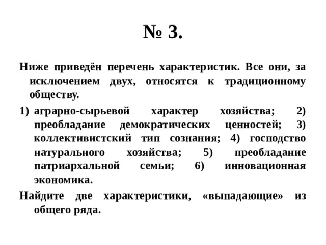 № 3. ниже приведён перечень характеристик. все они, за исключением двух, относятся к традиционному обществу. аграрно-сырьевой характер хозяйства; 2) преобладание демократических ценностей; 3) коллективистский тип сознания; 4) господство натурального хозяйства; 5) преобладание патриархальной семьи; 6) инновационная экономика. найдите две характеристики, «выпадающие» из общего ряда. 