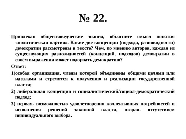 № 22. привлекая обществоведческие знания, объясните смысл понятия «политическая партия». какие две концепции (подхода, разновидности) демократии рассмотрены в тексте? чем, по мнению авторов, каждая из существующих разновидностей (концепций, подходов) демократии в своём выражении может подорвать демократию? ответ: 1)особая организация, члены которой объединены общими целями или идеалами и стремятся к получению и реализации государственной власти; 2) либеральная концепция и социалистический/социал-демократический подход; 3) первая- возможностью удовлетворения коллективных потребностей и исполнения решений законной власти, вторая- отсутствием индивидуального выбора. 