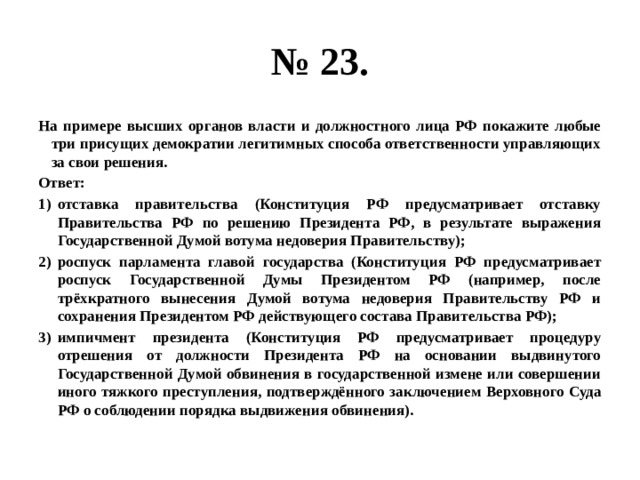 № 23. на примере высших органов власти и должностного лица рф покажите любые три присущих демократии легитимных способа ответственности управляющих за свои решения. ответ: отставка правительства (конституция рф предусматривает отставку правительства рф по решению президента рф, в результате выражения государственной думой вотума недоверия правительству); роспуск парламента главой государства (конституция рф предусматривает роспуск государственной думы президентом рф (например, после трёхкратного вынесения думой вотума недоверия правительству рф и сохранения президентом рф действующего состава правительства рф); импичмент президента (конституция рф предусматривает процедуру отрешения от должности президента рф на основании выдвинутого государственной думой обвинения в государственной измене или совершении иного тяжкого преступления, подтверждённого заключением верховного суда рф о соблюдении порядка выдвижения обвинения). 