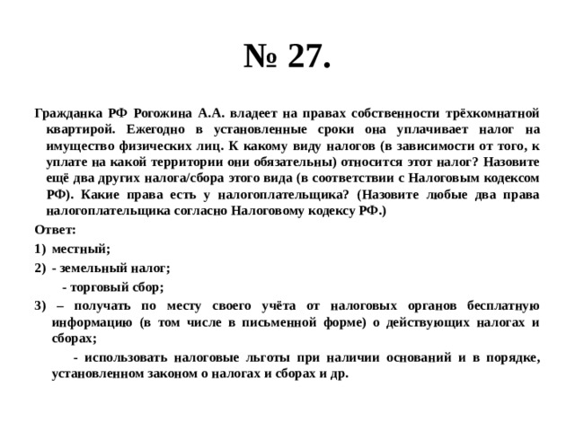 № 27. гражданка рф рогожина а.а. владеет на правах собственности трёхкомнатной квартирой. ежегодно в установленные сроки она уплачивает налог на имущество физических лиц. к какому виду налогов (в зависимости от того, к уплате на какой территории они обязательны) относится этот налог? назовите ещё два других налога/сбора этого вида (в соответствии с налоговым кодексом рф). какие права есть у налогоплательщика? (назовите любые два права налогоплательщика согласно налоговому кодексу рф.) ответ: местный; - земельный налог; - торговый сбор; 3) – получать по месту своего учёта от налоговых органов бесплатную информацию (в том числе в письменной форме) о действующих налогах и сборах; - использовать налоговые льготы при наличии оснований и в порядке, установленном законом о налогах и сборах и др. 