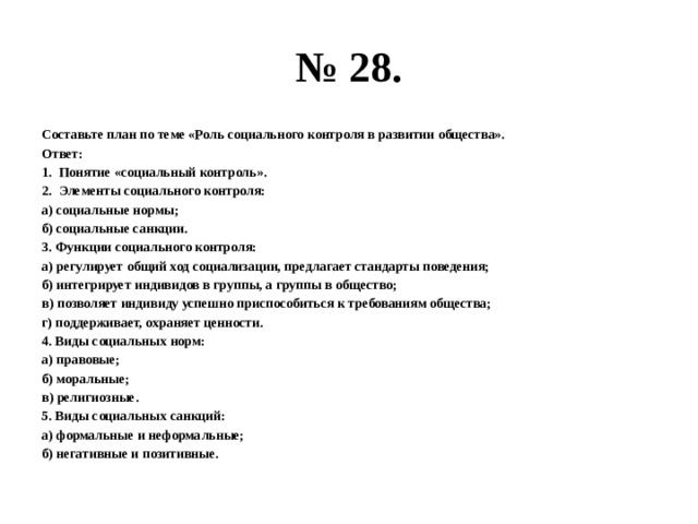 № 28. составьте план по теме «роль социального контроля в развитии общества». ответ: понятие «социальный контроль». элементы социального контроля: а) социальные нормы; б) социальные санкции. 3. функции социального контроля: а) регулирует общий ход социализации, предлагает стандарты поведения; б) интегрирует индивидов в группы, а группы в общество; в) позволяет индивиду успешно приспособиться к требованиям общества; г) поддерживает, охраняет ценности. 4. виды социальных норм: а) правовые; б) моральные; в) религиозные. 5. виды социальных санкций: а) формальные и неформальные; б) негативные и позитивные. 