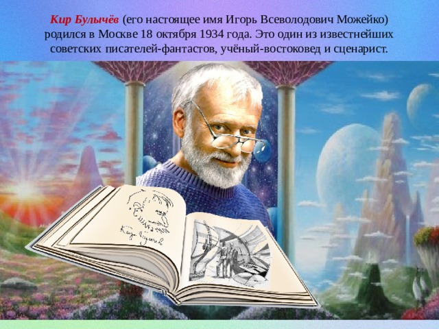 Кир Булычёв (его настоящее имя Игорь Всеволодович Можейко) родился в Москве 18 октября 1934 года. Это один из известнейших советских писателей-фантастов, учёный-востоковед и сценарист. 