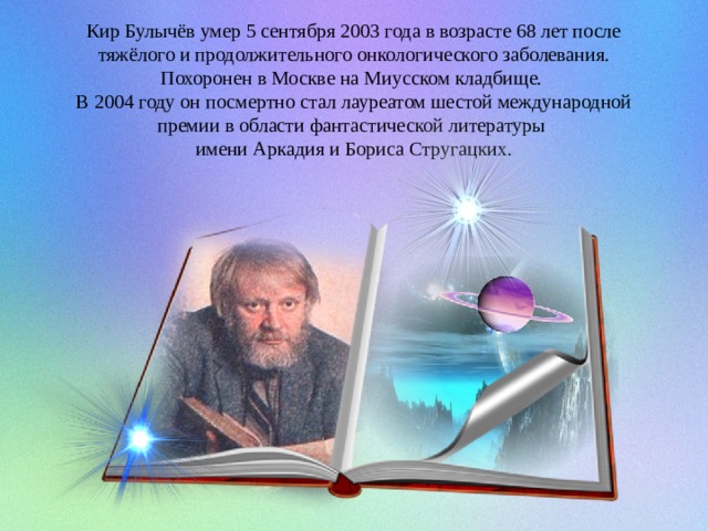 Кир Булычёв умер 5 сентября 2003 года в возрасте 68 лет после тяжёлого и продолжительного онкологического заболевания. Похоронен в Москве на Миусском кладбище.  В 2004 году он посмертно стал лауреатом шестой международной премии в области фантастической литературы имени Аркадия и Бориса Стругацких. 