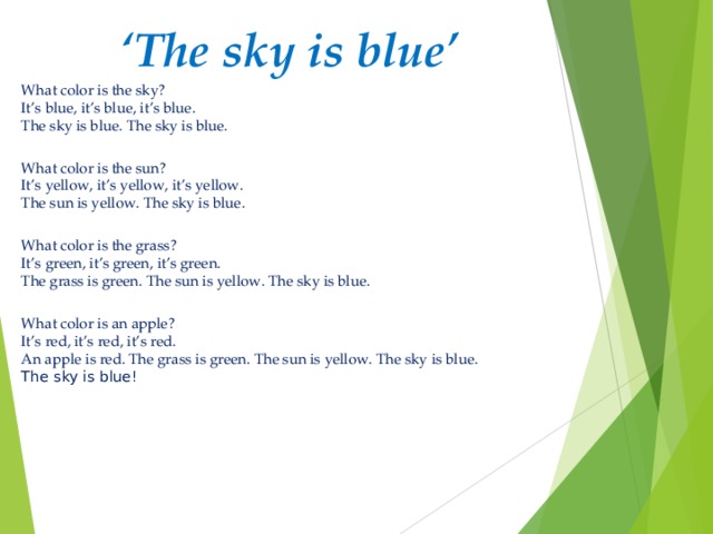 ‘ The sky is blue’ What color is the sky?  It’s blue, it’s blue, it’s blue.  The sky is blue. The sky is blue.  What color is the sun?  It’s yellow, it’s yellow, it’s yellow.  The sun is yellow. The sky is blue.  What color is the grass?  It’s green, it’s green, it’s green.  The grass is green. The sun is yellow. The sky is blue.  What color is an apple?  It’s red, it’s red, it’s red.  An apple is red. The grass is green. The sun is yellow. The sky is blue.  The sky is blue!   