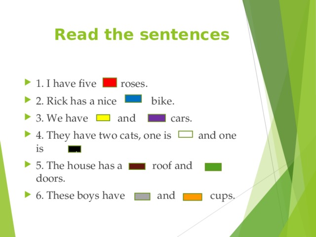 Read the sentences 1. I have five roses. 2. Rick has a nice bike. 3. We have and cars. 4. They have two cats, one is and one is 5. The house has a roof and doors. 6. These boys have and cups.  . 