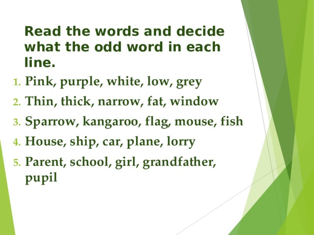 Read the words and decide what the odd word in each line. Pink, purple, white, low, grey Thin, thick, narrow, fat, window Sparrow, kangaroo, flag, mouse, fish House, ship, car, plane, lorry Parent, school, girl, grandfather, pupil 