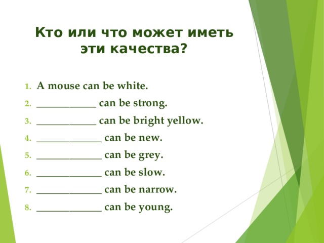 Кто или что может иметь эти качества? A mouse can be white. ___________ can be strong. ___________ can be bright yellow. ____________ can be new. ____________ can be grey. ____________ can be slow. ____________ can be narrow. ____________ can be young.  