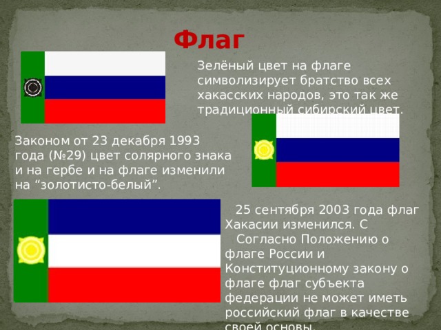 Флаг Зелёный цвет на флаге символизирует братство всех хакасских народов, это так же традиционный сибирский цвет. Законом от 23 декабря 1993 года (№29) цвет солярного знака и на гербе и на флаге изменили на “золотисто-белый”.  25 сентября 2003 года флаг Хакасии изменился. С  Согласно Положению о флаге России и Конституционному закону о флаге флаг субъекта федерации не может иметь российский флаг в качестве своей основы. 