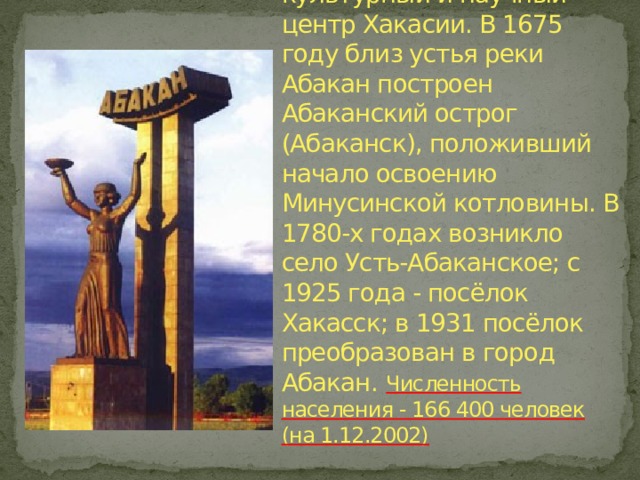 Абакан - столица Республики Хакасия, промышленный, культурный и научный центр Хакасии. В 1675 году близ устья реки Абакан построен Абаканский острог (Абаканск), положивший начало освоению Минусинской котловины. В 1780-х годах возникло село Усть-Абаканское; с 1925 года - посёлок Хакасск; в 1931 посёлок преобразован в город Абакан.  Численность населения - 166 400 человек (на 1.12.2002)   