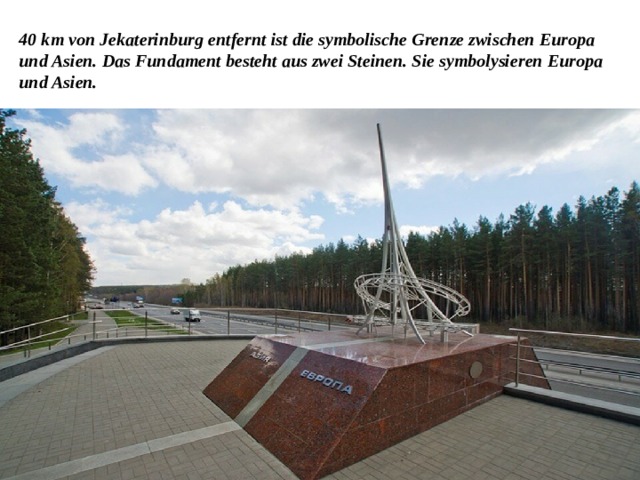 40 km von Jekaterinburg entfernt ist die symbolische Grenze zwischen Europa und Asien. Das Fundament besteht aus zwei Steinen. Sie symbolysieren Europa und Asien. 