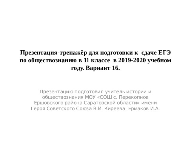 Презентация-тренажёр для подготовки к сдаче ЕГЭ по обществознанию в 11 классе в 2019-2020 учебном году. Вариант 16. Презентацию подготовил учитель истории и обществознания МОУ «СОШ с. Перекопное Ершовского района Саратовской области» имени Героя Советского Союза В.И. Киреева Ермаков И.А. 