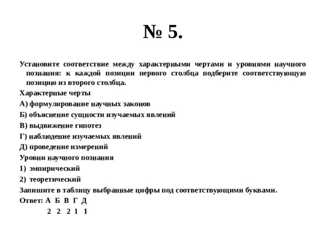 № 5. Установите соответствие между характерными чертами и уровнями научного познания: к каждой позиции первого столбца подберите соответствующую позицию из второго столбца. Характерные черты А) формулирование научных законов Б) объяснение сущности изучаемых явлений В) выдвижение гипотез Г) наблюдение изучаемых явлений Д) проведение измерений Уровни научного познания эмпирический теоретический Запишите в таблицу выбранные цифры под соответствующими буквами. Ответ: А Б В Г Д  2 2 2 1 1 