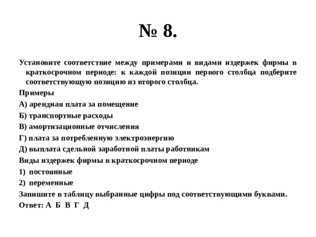 № 8. Установите соответствие между примерами и видами издержек фирмы в краткосрочном периоде: к каждой позиции первого столбца подберите соответствующую позицию из второго столбца. Примеры А) арендная плата за помещение Б) транспортные расходы В) амортизационные отчисления Г) плата за потребленную электроэнергию Д) выплата сдельной заработной платы работникам Виды издержек фирмы в краткосрочном периоде постоянные переменные Запишите в таблицу выбранные цифры под соответствующими буквами. Ответ: А Б В Г Д 