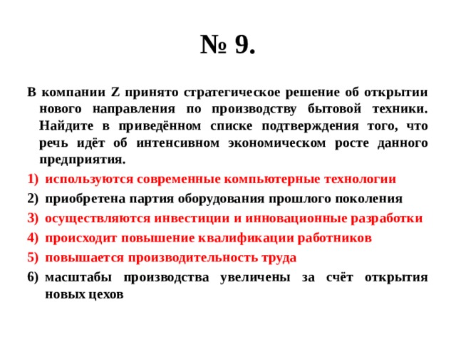 № 9. В компании Z принято стратегическое решение об открытии нового направления по производству бытовой техники. Найдите в приведённом списке подтверждения того, что речь идёт об интенсивном экономическом росте данного предприятия. используются современные компьютерные технологии приобретена партия оборудования прошлого поколения осуществляются инвестиции и инновационные разработки происходит повышение квалификации работников повышается производительность труда масштабы производства увеличены за счёт открытия новых цехов 